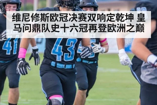维尼修斯欧冠决赛双响定乾坤 皇马问鼎队史十六冠再登欧洲之巅