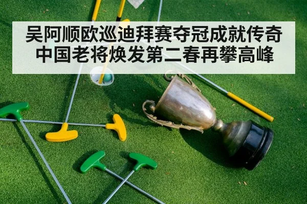吴阿顺欧巡迪拜赛夺冠成就传奇 中国老将焕发第二春再攀高峰
